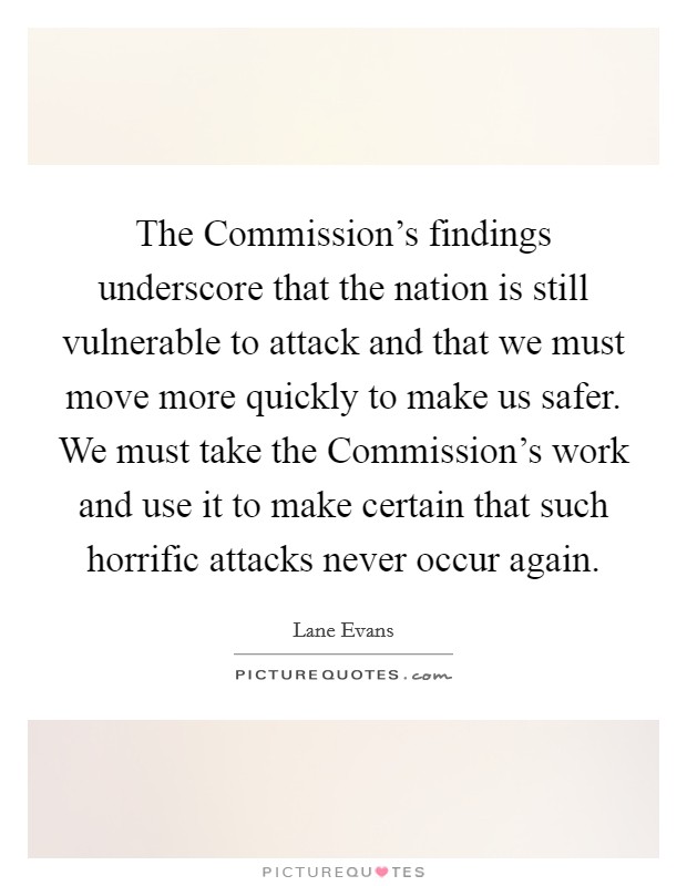 The Commission's findings underscore that the nation is still vulnerable to attack and that we must move more quickly to make us safer. We must take the Commission's work and use it to make certain that such horrific attacks never occur again Picture Quote #1
