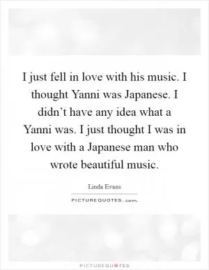 I just fell in love with his music. I thought Yanni was Japanese. I didn’t have any idea what a Yanni was. I just thought I was in love with a Japanese man who wrote beautiful music Picture Quote #1