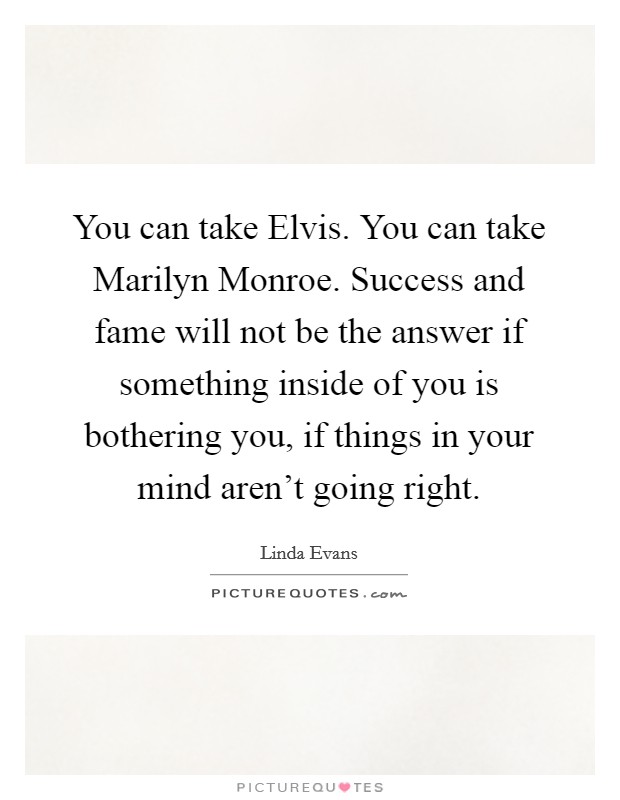 You can take Elvis. You can take Marilyn Monroe. Success and fame will not be the answer if something inside of you is bothering you, if things in your mind aren't going right Picture Quote #1
