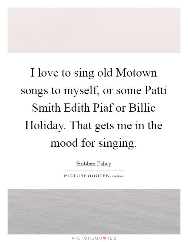 I love to sing old Motown songs to myself, or some Patti Smith Edith Piaf or Billie Holiday. That gets me in the mood for singing Picture Quote #1