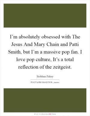 I’m absolutely obsessed with The Jesus And Mary Chain and Patti Smith, but I’m a massive pop fan. I love pop culture, It’s a total reflection of the zeitgeist Picture Quote #1