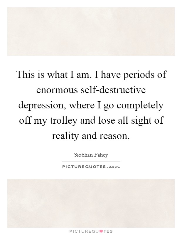 This is what I am. I have periods of enormous self-destructive depression, where I go completely off my trolley and lose all sight of reality and reason Picture Quote #1