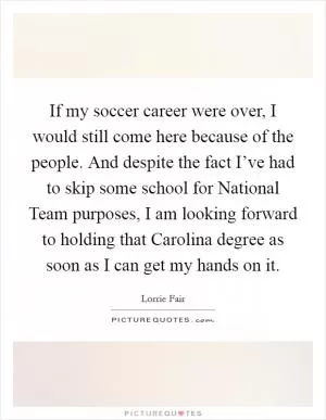 If my soccer career were over, I would still come here because of the people. And despite the fact I’ve had to skip some school for National Team purposes, I am looking forward to holding that Carolina degree as soon as I can get my hands on it Picture Quote #1