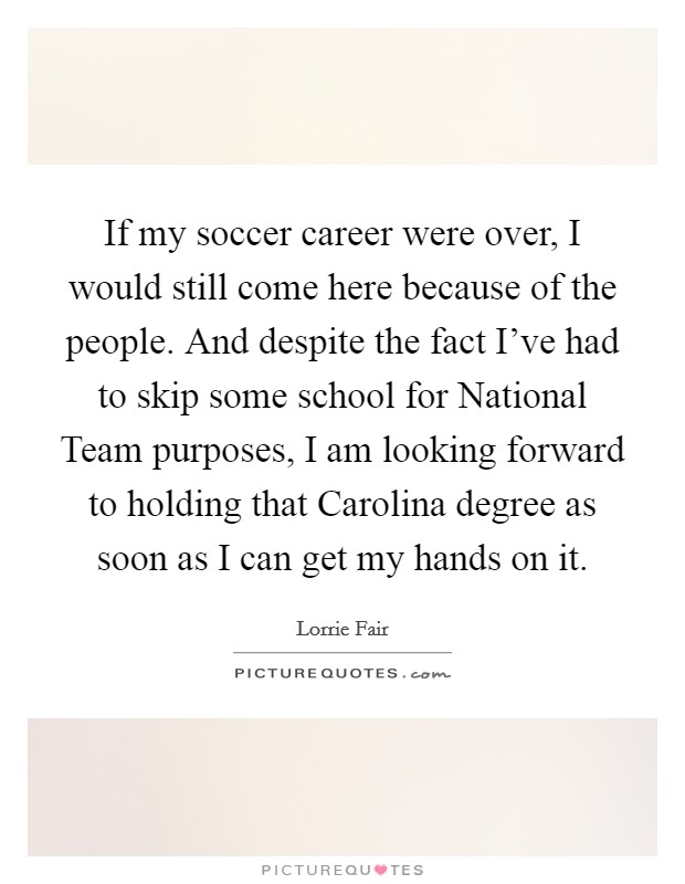If my soccer career were over, I would still come here because of the people. And despite the fact I've had to skip some school for National Team purposes, I am looking forward to holding that Carolina degree as soon as I can get my hands on it Picture Quote #1