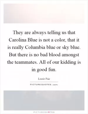 They are always telling us that Carolina Blue is not a color, that it is really Columbia blue or sky blue. But there is no bad blood amongst the teammates. All of our kidding is in good fun Picture Quote #1