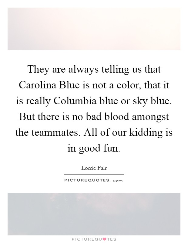 They are always telling us that Carolina Blue is not a color, that it is really Columbia blue or sky blue. But there is no bad blood amongst the teammates. All of our kidding is in good fun Picture Quote #1