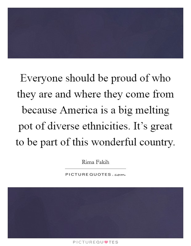 Everyone should be proud of who they are and where they come from because America is a big melting pot of diverse ethnicities. It's great to be part of this wonderful country Picture Quote #1