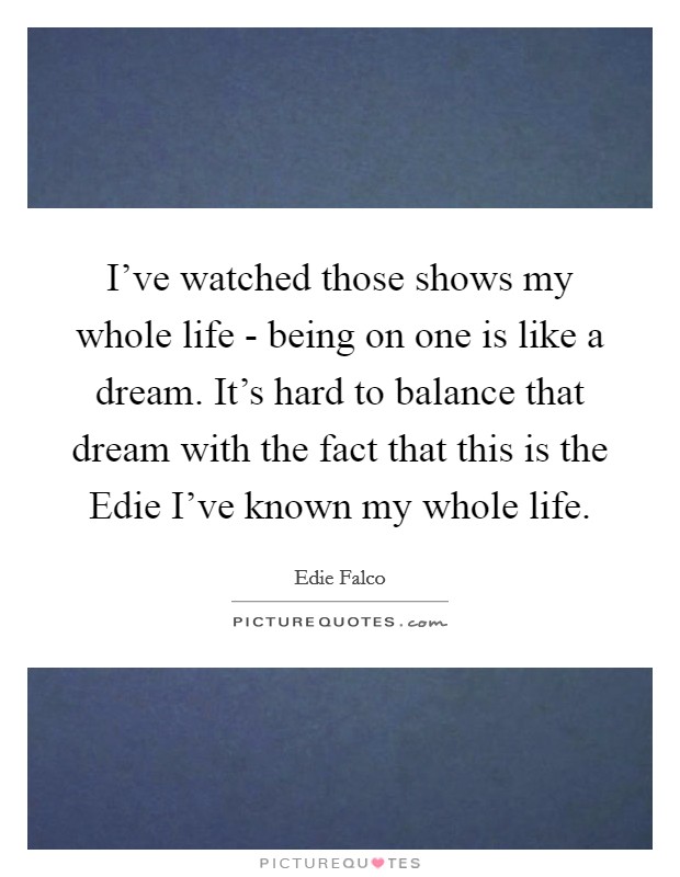 I've watched those shows my whole life - being on one is like a dream. It's hard to balance that dream with the fact that this is the Edie I've known my whole life Picture Quote #1