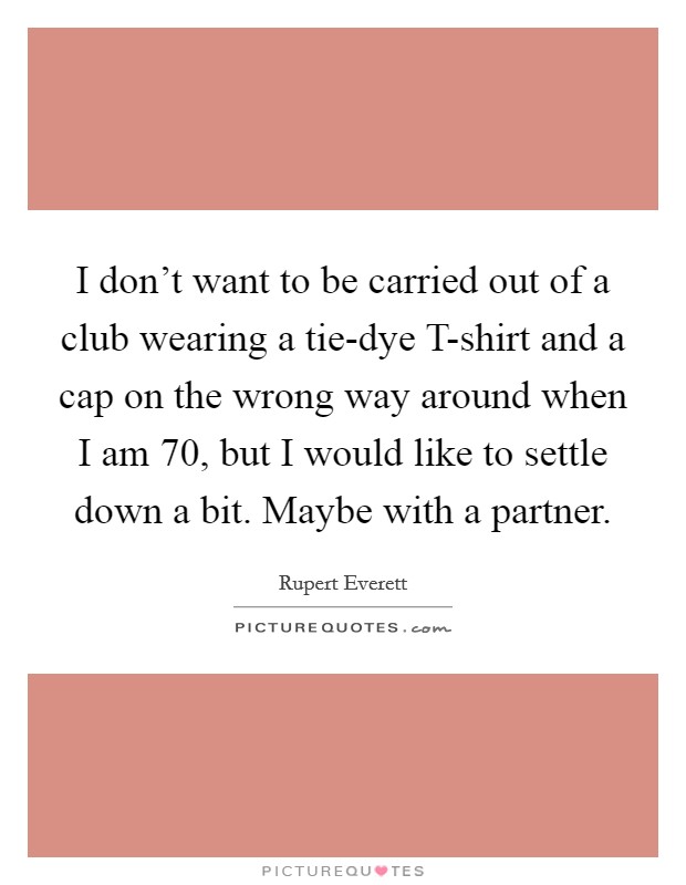 I don't want to be carried out of a club wearing a tie-dye T-shirt and a cap on the wrong way around when I am 70, but I would like to settle down a bit. Maybe with a partner Picture Quote #1