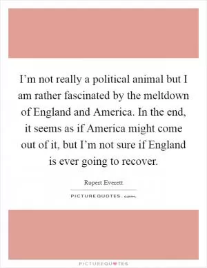 I’m not really a political animal but I am rather fascinated by the meltdown of England and America. In the end, it seems as if America might come out of it, but I’m not sure if England is ever going to recover Picture Quote #1