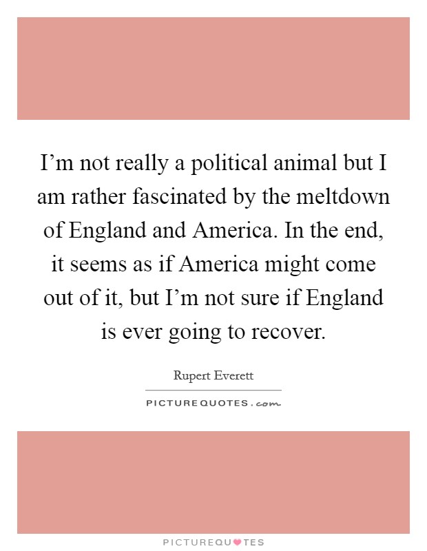 I'm not really a political animal but I am rather fascinated by the meltdown of England and America. In the end, it seems as if America might come out of it, but I'm not sure if England is ever going to recover Picture Quote #1