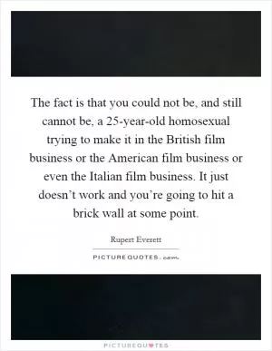 The fact is that you could not be, and still cannot be, a 25-year-old homosexual trying to make it in the British film business or the American film business or even the Italian film business. It just doesn’t work and you’re going to hit a brick wall at some point Picture Quote #1