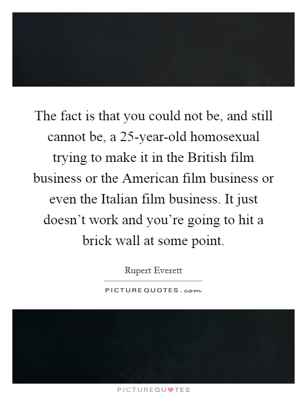 The fact is that you could not be, and still cannot be, a 25-year-old homosexual trying to make it in the British film business or the American film business or even the Italian film business. It just doesn't work and you're going to hit a brick wall at some point Picture Quote #1