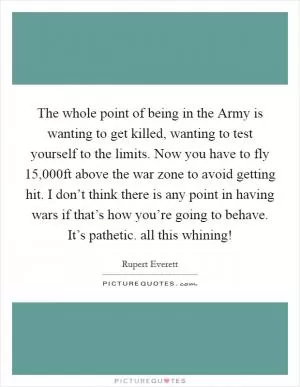 The whole point of being in the Army is wanting to get killed, wanting to test yourself to the limits. Now you have to fly 15,000ft above the war zone to avoid getting hit. I don’t think there is any point in having wars if that’s how you’re going to behave. It’s pathetic. all this whining! Picture Quote #1