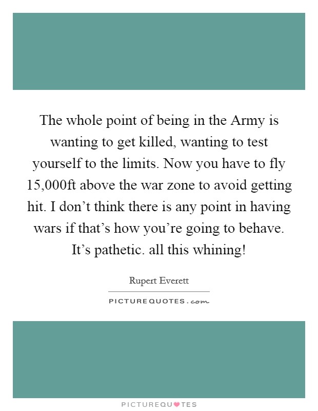 The whole point of being in the Army is wanting to get killed, wanting to test yourself to the limits. Now you have to fly 15,000ft above the war zone to avoid getting hit. I don't think there is any point in having wars if that's how you're going to behave. It's pathetic. all this whining! Picture Quote #1