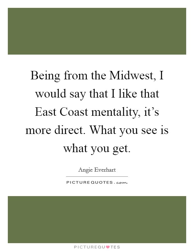 Being from the Midwest, I would say that I like that East Coast mentality, it's more direct. What you see is what you get Picture Quote #1