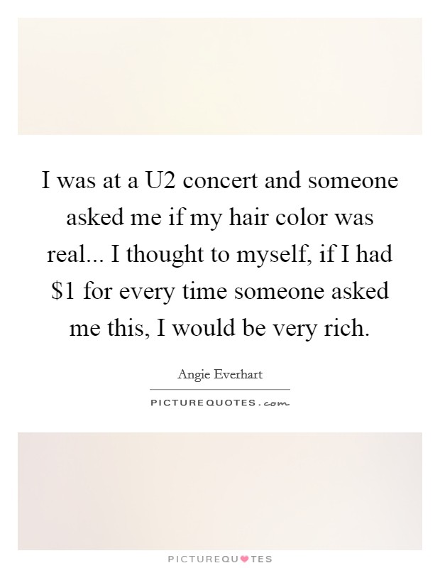 I was at a U2 concert and someone asked me if my hair color was real... I thought to myself, if I had $1 for every time someone asked me this, I would be very rich Picture Quote #1