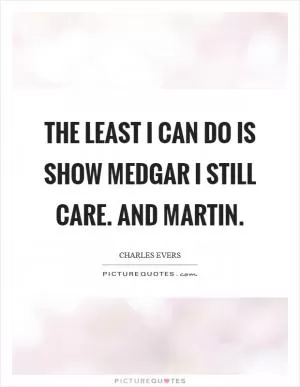 The least I can do is show Medgar I still care. And Martin Picture Quote #1