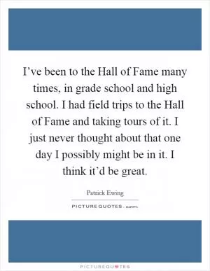 I’ve been to the Hall of Fame many times, in grade school and high school. I had field trips to the Hall of Fame and taking tours of it. I just never thought about that one day I possibly might be in it. I think it’d be great Picture Quote #1