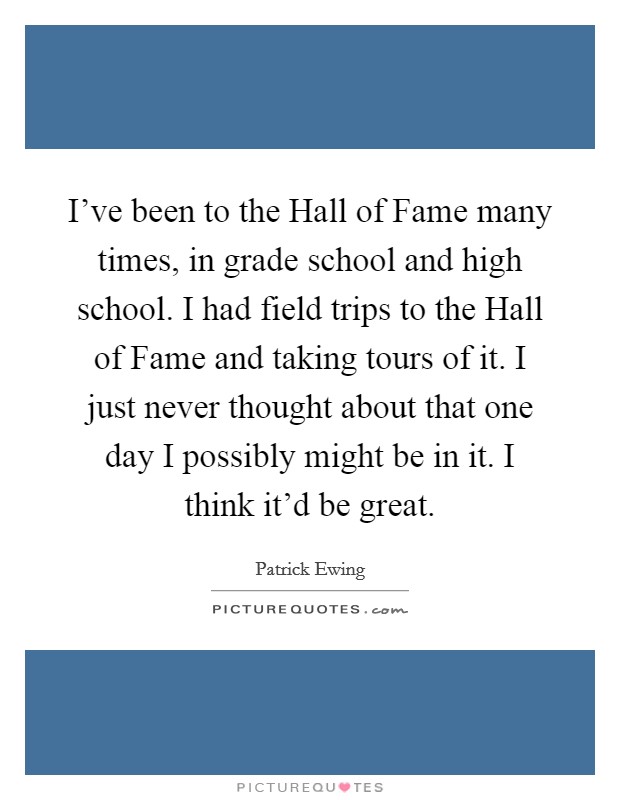 I've been to the Hall of Fame many times, in grade school and high school. I had field trips to the Hall of Fame and taking tours of it. I just never thought about that one day I possibly might be in it. I think it'd be great Picture Quote #1