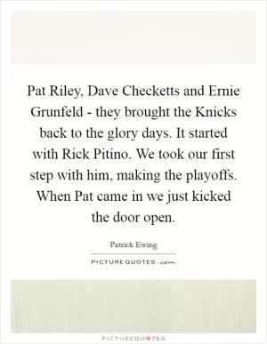 Pat Riley, Dave Checketts and Ernie Grunfeld - they brought the Knicks back to the glory days. It started with Rick Pitino. We took our first step with him, making the playoffs. When Pat came in we just kicked the door open Picture Quote #1