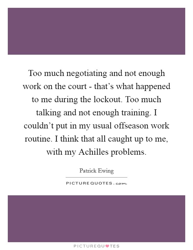 Too much negotiating and not enough work on the court - that's what happened to me during the lockout. Too much talking and not enough training. I couldn't put in my usual offseason work routine. I think that all caught up to me, with my Achilles problems Picture Quote #1