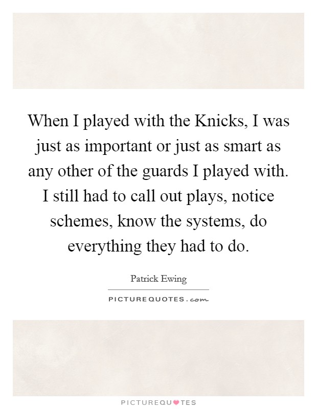 When I played with the Knicks, I was just as important or just as smart as any other of the guards I played with. I still had to call out plays, notice schemes, know the systems, do everything they had to do Picture Quote #1