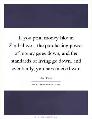 If you print money like in Zimbabwe... the purchasing power of money goes down, and the standards of living go down, and eventually, you have a civil war Picture Quote #1