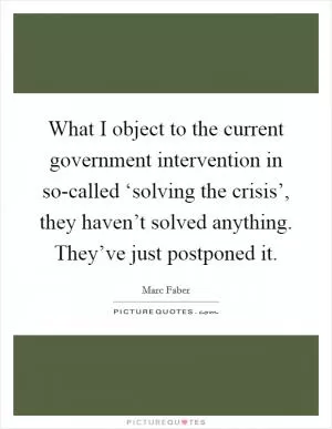 What I object to the current government intervention in so-called ‘solving the crisis’, they haven’t solved anything. They’ve just postponed it Picture Quote #1