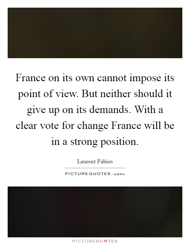 France on its own cannot impose its point of view. But neither should it give up on its demands. With a clear vote for change France will be in a strong position Picture Quote #1