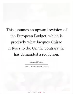 This assumes an upward revision of the European Budget, which is precisely what Jacques Chirac refuses to do. On the contrary, he has demanded a reduction Picture Quote #1