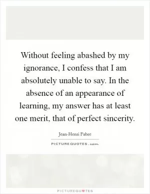 Without feeling abashed by my ignorance, I confess that I am absolutely unable to say. In the absence of an appearance of learning, my answer has at least one merit, that of perfect sincerity Picture Quote #1