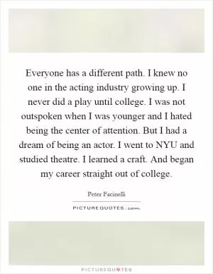 Everyone has a different path. I knew no one in the acting industry growing up. I never did a play until college. I was not outspoken when I was younger and I hated being the center of attention. But I had a dream of being an actor. I went to NYU and studied theatre. I learned a craft. And began my career straight out of college Picture Quote #1