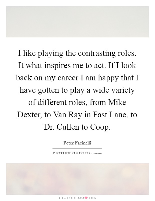 I like playing the contrasting roles. It what inspires me to act. If I look back on my career I am happy that I have gotten to play a wide variety of different roles, from Mike Dexter, to Van Ray in Fast Lane, to Dr. Cullen to Coop Picture Quote #1