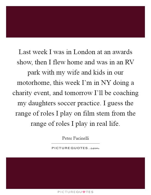Last week I was in London at an awards show, then I flew home and was in an RV park with my wife and kids in our motorhome, this week I'm in NY doing a charity event, and tomorrow I'll be coaching my daughters soccer practice. I guess the range of roles I play on film stem from the range of roles I play in real life Picture Quote #1