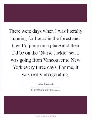 There were days when I was literally running for hours in the forest and then I’d jump on a plane and then I’d be on the ‘Nurse Jackie’ set. I was going from Vancouver to New York every three days. For me, it was really invigorating Picture Quote #1
