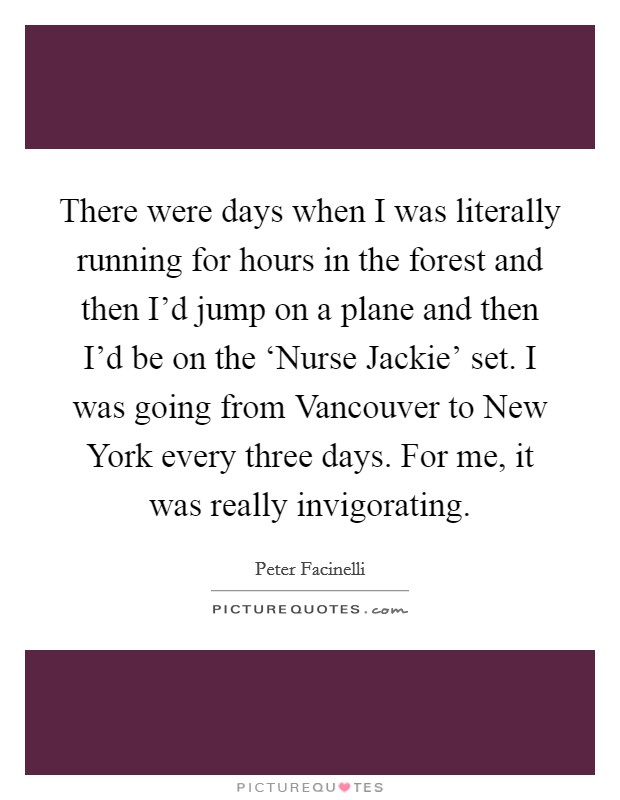 There were days when I was literally running for hours in the forest and then I'd jump on a plane and then I'd be on the ‘Nurse Jackie' set. I was going from Vancouver to New York every three days. For me, it was really invigorating Picture Quote #1