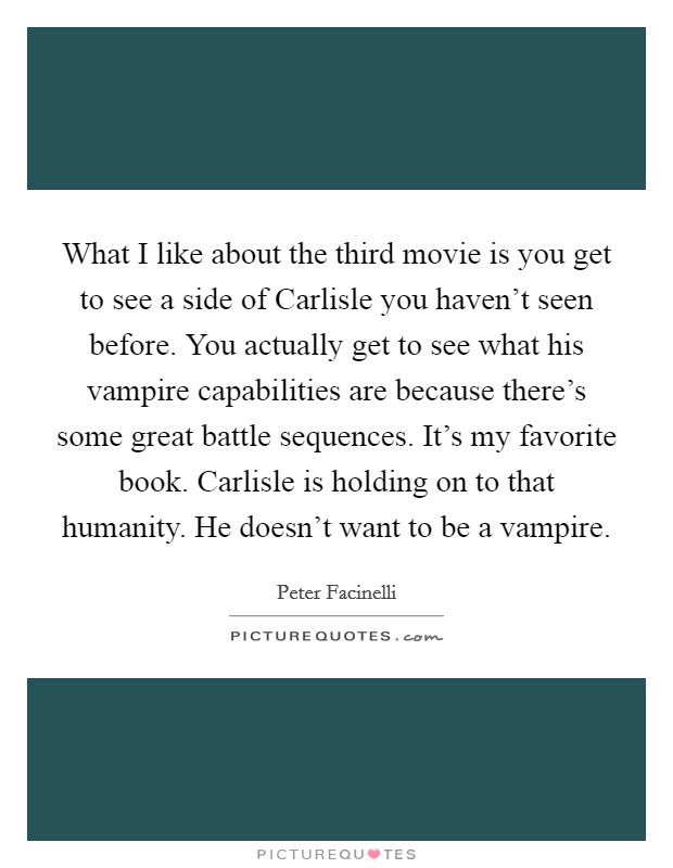 What I like about the third movie is you get to see a side of Carlisle you haven't seen before. You actually get to see what his vampire capabilities are because there's some great battle sequences. It's my favorite book. Carlisle is holding on to that humanity. He doesn't want to be a vampire Picture Quote #1