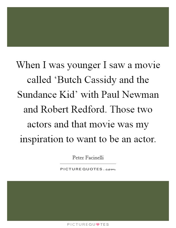 When I was younger I saw a movie called ‘Butch Cassidy and the Sundance Kid' with Paul Newman and Robert Redford. Those two actors and that movie was my inspiration to want to be an actor Picture Quote #1