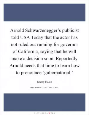 Arnold Schwarzenegger’s publicist told USA Today that the actor has not ruled out running for governor of California, saying that he will make a decision soon. Reportedly Arnold needs that time to learn how to pronounce ‘gubernatorial.’ Picture Quote #1