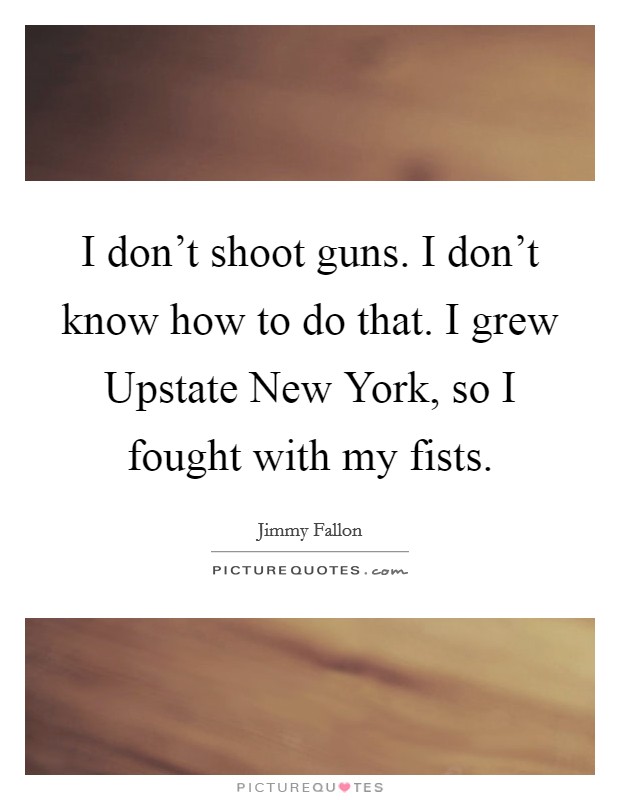 I don't shoot guns. I don't know how to do that. I grew Upstate New York, so I fought with my fists Picture Quote #1