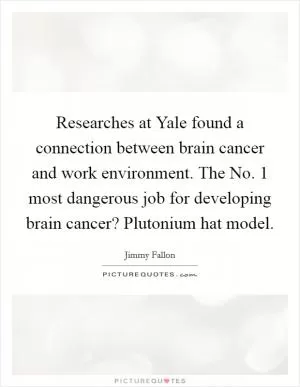 Researches at Yale found a connection between brain cancer and work environment. The No. 1 most dangerous job for developing brain cancer? Plutonium hat model Picture Quote #1