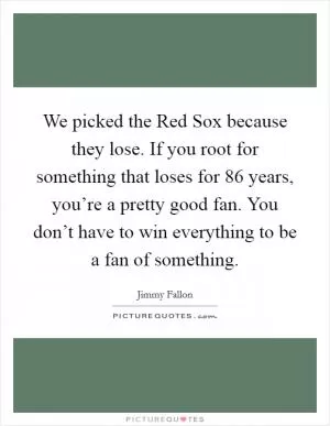 We picked the Red Sox because they lose. If you root for something that loses for 86 years, you’re a pretty good fan. You don’t have to win everything to be a fan of something Picture Quote #1