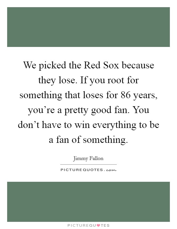 We picked the Red Sox because they lose. If you root for something that loses for 86 years, you're a pretty good fan. You don't have to win everything to be a fan of something Picture Quote #1