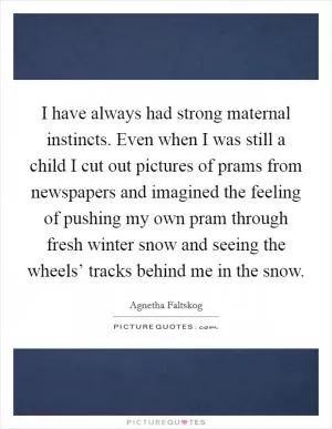 I have always had strong maternal instincts. Even when I was still a child I cut out pictures of prams from newspapers and imagined the feeling of pushing my own pram through fresh winter snow and seeing the wheels’ tracks behind me in the snow Picture Quote #1