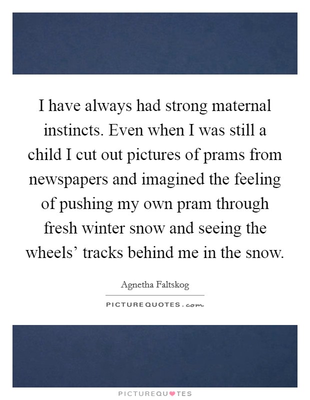 I have always had strong maternal instincts. Even when I was still a child I cut out pictures of prams from newspapers and imagined the feeling of pushing my own pram through fresh winter snow and seeing the wheels' tracks behind me in the snow Picture Quote #1