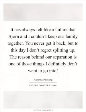 It has always felt like a failure that Bjorn and I couldn’t keep our family together. You never get it back, but to this day I don’t regret splitting up. The reason behind our separation is one of those things I definitely don’t want to go into! Picture Quote #1