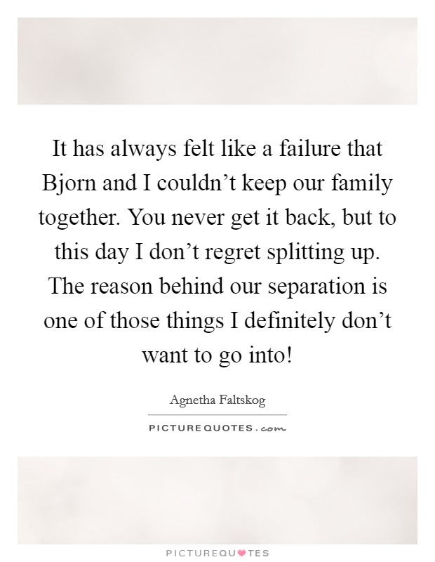 It has always felt like a failure that Bjorn and I couldn't keep our family together. You never get it back, but to this day I don't regret splitting up. The reason behind our separation is one of those things I definitely don't want to go into! Picture Quote #1