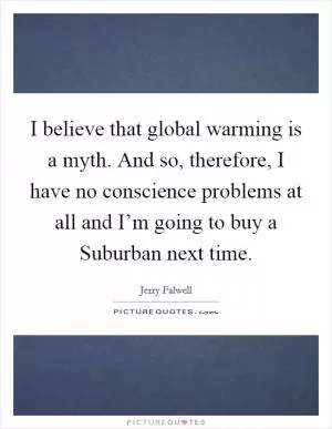 I believe that global warming is a myth. And so, therefore, I have no conscience problems at all and I’m going to buy a Suburban next time Picture Quote #1