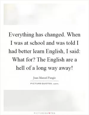 Everything has changed. When I was at school and was told I had better learn English, I said: What for? The English are a hell of a long way away! Picture Quote #1